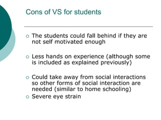 Cons of VS for studentsThe students could fall behind if they are not self motivated enoughLess hands on experience (although some is included as explained previously)Could take away from social interactions so other forms of social interaction are needed (similar to home schooling)Severe eye strain