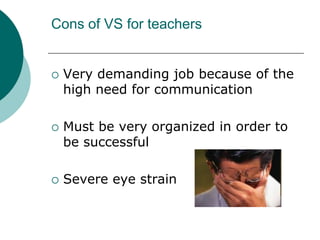 Cons of VS for teachersVery demanding job because of the high need for communicationMust be very organized in order to be successfulSevere eye strain 