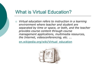 What is Virtual Education? Virtual education refers to instruction in a learning environment where teacher and student are separated by time or space, or both, and the teacher provides course content through course management applications, multimedia resources, the Internet, videoconferencing, etc. ...en.wikipedia.org/wiki/Virtual_education