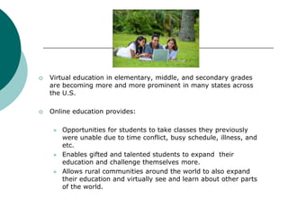 Virtual education in elementary, middle, and secondary grades are becoming more and more prominent in many states across the U.S.Online education provides: Opportunities for students to take classes they previously were unable due to time conflict, busy schedule, illness, and etc.Enables gifted and talented students to expand  their education and challenge themselves more. Allows rural communities around the world to also expand their education and virtually see and learn about other parts of the world. 
