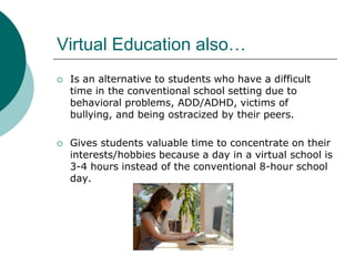 Virtual Education also…Is an alternative to students who have a difficult time in the conventional school setting due to behavioral problems, ADD/ADHD, victims of bullying, and being ostracized by their peers. Gives students valuable time to concentrate on their interests/hobbies because a day in a virtual school is 3-4 hours instead of the conventional 8-hour school day. 
