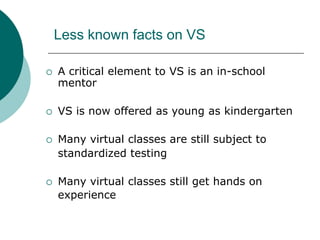 Less known facts on VSA critical element to VS is an in-school mentorVS is now offered as young as kindergartenMany virtual classes are still subject to 	standardized testingMany virtual classes still get hands on experience