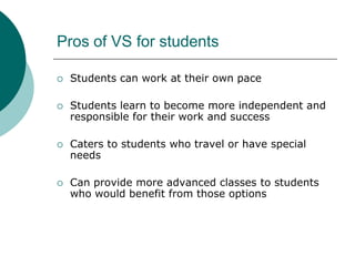 Pros of VS for studentsStudents can work at their own paceStudents learn to become more independent and responsible for their work and successCaters to students who travel or have special needs Can provide more advanced classes to students who would benefit from those options