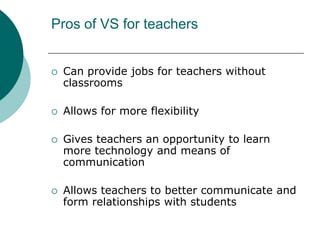 Pros of VS for teachersCan provide jobs for teachers without classroomsAllows for more flexibility Gives teachers an opportunity to learn more technology and means of communicationAllows teachers to better communicate and form relationships with students