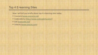 Top 4 E-learning Sites
Now I will tell you briefly about top 4 e-learning sites today.
 Coursera (www.coursera.org)
 Codecademy (http://www.codecademy.com/)
 Edx (www.edx.org)
 Udacity (www.udacity.com)

 