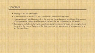 Coursera
 The top of the list is Coursera.
 It was launched in April 2012, and it has now 5.2 Million active users.
 I have personally used Coursera. It is the best out there. Coursera provides online courses
of university and college level by partnering with the top Universities of the world.
 Each course includes lecture videos, quizzes, assignments and projects on weekly basis. At
the end of the course if you pass the final exam you get a statement of achievement or a
verified certificate.

 