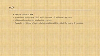 edX





Next on the list is edX.
It was launched in May 2012, and it has now 1.2 Million active users.
edX provides university level online courses.
You get a certificate of successful completion at the end of the course if you pass.

 