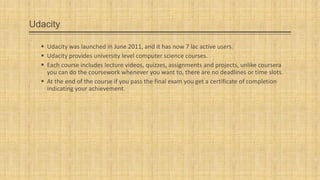 Udacity
 Udacity was launched in June 2011, and it has now 7 lac active users.
 Udacity provides university level computer science courses.
 Each course includes lecture videos, quizzes, assignments and projects, unlike coursera
you can do the coursework whenever you want to, there are no deadlines or time slots.
 At the end of the course if you pass the final exam you get a certificate of completion
indicating your achievement.

 