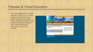 Pakistan & Virtual Education
• The Virtual Education Project
Pakistan (VEPP) is a concept
built on the premise that a
global network of scholars
could contribute through video
conferencing technology to
the content delivered in
classrooms across the
country.

 