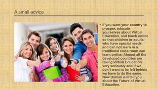 A small advice
 If you want your country to
prosper, educate
yourselves about Virtual
Education, and teach online
so that children or adults
who have special needs
and can not learn in a
traditional class room can
learn online. Almost all the
developed countries are
taking Virtual Education
very seriously and if we
don’t want to be left behind
we have to do the same.
Now Usman will tell you
about the Future of Virtual
Education.

 