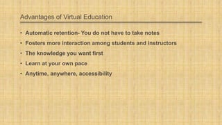 Advantages of Virtual Education
• Automatic retention- You do not have to take notes
• Fosters more interaction among students and instructors
• The knowledge you want first
• Learn at your own pace

• Anytime, anywhere, accessibility

 