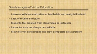 Disadvantages of Virtual Education
• Learners with low motivation or bad habits can easily fall behind
• Lack of routine structure
• Students feel isolated from classmates or instructor
• Instructor may not always be available

• Slow internet connections and slow computers are a problem

 