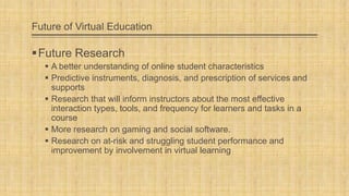 Future of Virtual Education

 Future Research
 A better understanding of online student characteristics
 Predictive instruments, diagnosis, and prescription of services and
supports
 Research that will inform instructors about the most effective
interaction types, tools, and frequency for learners and tasks in a
course
 More research on gaming and social software.
 Research on at-risk and struggling student performance and
improvement by involvement in virtual learning

 