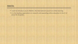 iNACOL
 I want to introduce you to iNACOL, the international council on online learning.
 It is the leading organization on research and expanding online education in the K-12
arena for all grades.

 
