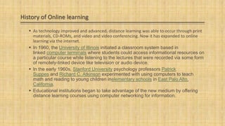 History of Online learning
 As technology improved and advanced, distance learning was able to occur through print
materials, CD-ROMs, and video and video conferencing. Now it has expanded to online
learning via the internet.
 In 1960, the University of Illinois initiated a classroom system based in
linked computer terminals where students could access informational resources on
a particular course while listening to the lectures that were recorded via some form
of remotely-linked device like television or audio device.
 In the early 1960s, Stanford University psychology professors Patrick
Suppes and Richard C. Atkinson experimented with using computers to teach
math and reading to young children inelementary schools in East Palo Alto,
California.
 Educational institutions began to take advantage of the new medium by offering
distance learning courses using computer networking for information.

 