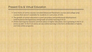 Present Era & Virtual Education
 Early forms of online courses included Advanced Placement courses and college prep
courses that weren’t available for students in rural areas of USA.
 The growth of online education in post-secondary and professional development
contributed to the legitimacy and growth of online learning in K-12.
 Online learning has become common place in higher education, but is growing in the K-12
arena as well. In the K-12 arena we see online learning in the form of blended or hybrid,
and fully online programs.

 