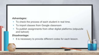 Advantages:
+ To check the process of each student in real time.
+ To import classes from Google classroom
+ To publish assignments from other digital platforms (edpuzzle
and kahoot)
Disadvantage:
+ It is necessary to provide different codes for each lesson.
 