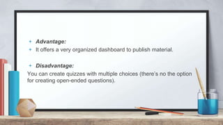 + Advantage:
+ It offers a very organized dashboard to publish material.
+ Disadvantage:
You can create quizzes with multiple choices (there’s no the option
for creating open-ended questions).
 