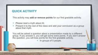 QUICK ACTIVITY
This activity may add or remove points for our first gradable activity.
+ Please read a myth about AI.
+ Present it to the rest of the class and add your conclusion as a group
about that myth.
You will be asked a question about a presentation made by a different
group. If you answer it, you will get some extra points. If you don’t answer
the question, you will lose points for the first gradable activity.
+ In groups of 5 people.
 