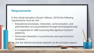 Requirements
In the virtual education (Guarín Alfonso, 2019) the following
requirements must be met:
+ Educational processes, interaction, communication, and
administration are accomplished through technological tools.
+ It is supported on LMS (Learning Management System)
platforms.
+ Horizontal interaction in synchronous and asynchronous
moments.
+ Use the internet and local networks as the principal support.
 