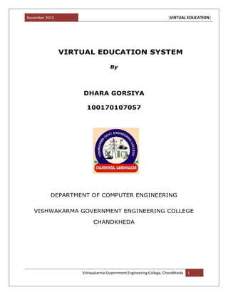 November 2013 [VIRTUAL EDUCATION]
Vishwakarma Government Engineering College, Chandkheda 1
VIRTUAL EDUCATION SYSTEM
By
DHARA GORSIYA
100170107057
DEPARTMENT OF COMPUTER ENGINEERING
VISHWAKARMA GOVERNMENT ENGINEERING COLLEGE
CHANDKHEDA
 