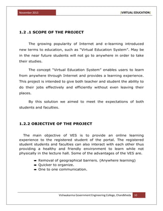 November 2013 [VIRTUAL EDUCATION]
Vishwakarma Government Engineering College, Chandkheda 10
1.2 .1 SCOPE OF THE PROJECT
The growing popularity of Internet and e-learning introduced
new terms to education, such as “Virtual Education System”. May be
in the near future students will not go to anywhere in order to take
their studies.
The concept “Virtual Education System” enables users to learn
from anywhere through Internet and provides a learning experience.
This project is intended to give both teacher and student the ability to
do their jobs effectively and efficiently without even leaving their
places.
By this solution we aimed to meet the expectations of both
students and faculties.
1.2.2 OBJECTIVE OF THE PROJECT
The main objective of VES is to provide an online learning
experience to the registered student of the portal. The registered
student students and faculties can also interact with each other thus
providing a healthy and friendly environment to learn while not
physically in the lecture hall. Some of the advantages of the VES are.
Removal of geographical barriers. (Anywhere learning)
Quicker to organize.
One to one communication.
 