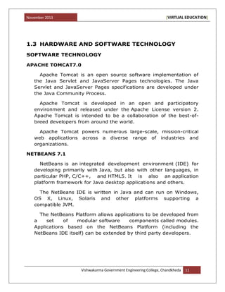 November 2013 [VIRTUAL EDUCATION]
Vishwakarma Government Engineering College, Chandkheda 11
1.3 HARDWARE AND SOFTWARE TECHNOLOGY
SOFTWARE TECHNOLOGY
APACHE TOMCAT7.0
Apache Tomcat is an open source software implementation of
the Java Servlet and JavaServer Pages technologies. The Java
Servlet and JavaServer Pages specifications are developed under
the Java Community Process.
Apache Tomcat is developed in an open and participatory
environment and released under the Apache License version 2.
Apache Tomcat is intended to be a collaboration of the best-of-
breed developers from around the world.
Apache Tomcat powers numerous large-scale, mission-critical
web applications across a diverse range of industries and
organizations.
NETBEANS 7.1
NetBeans is an integrated development environment (IDE) for
developing primarily with Java, but also with other languages, in
particular PHP, C/C++, and HTML5. It is also an application
platform framework for Java desktop applications and others.
The NetBeans IDE is written in Java and can run on Windows,
OS X, Linux, Solaris and other platforms supporting a
compatible JVM.
The NetBeans Platform allows applications to be developed from
a set of modular software components called modules.
Applications based on the NetBeans Platform (including the
NetBeans IDE itself) can be extended by third party developers.
 