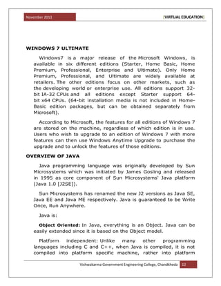 November 2013 [VIRTUAL EDUCATION]
Vishwakarma Government Engineering College, Chandkheda 12
WINDOWS 7 ULTIMATE
Windows7 is a major release of the Microsoft Windows, is
available in six different editions (Starter, Home Basic, Home
Premium, Professional, Enterprise and Ultimate). Only Home
Premium, Professional, and Ultimate are widely available at
retailers. The other editions focus on other markets, such as
the developing world or enterprise use. All editions support 32-
bit IA-32 CPUs and all editions except Starter support 64-
bit x64 CPUs. (64-bit installation media is not included in Home-
Basic edition packages, but can be obtained separately from
Microsoft).
According to Microsoft, the features for all editions of Windows 7
are stored on the machine, regardless of which edition is in use.
Users who wish to upgrade to an edition of Windows 7 with more
features can then use Windows Anytime Upgrade to purchase the
upgrade and to unlock the features of those editions.
OVERVIEW OF JAVA
Java programming language was originally developed by Sun
Microsystems which was initiated by James Gosling and released
in 1995 as core component of Sun Microsystems' Java platform
(Java 1.0 [J2SE]).
Sun Microsystems has renamed the new J2 versions as Java SE,
Java EE and Java ME respectively. Java is guaranteed to be Write
Once, Run Anywhere.
Java is:
Object Oriented: In Java, everything is an Object. Java can be
easily extended since it is based on the Object model.
Platform independent: Unlike many other programming
languages including C and C++, when Java is compiled, it is not
compiled into platform specific machine, rather into platform
 