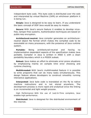 November 2013 [VIRTUAL EDUCATION]
Vishwakarma Government Engineering College, Chandkheda 13
independent byte code. This byte code is distributed over the web
and interpreted by virtual Machine (JVM) on whichever platform it
is being run.
Simple: Java is designed to be easy to learn. If you understand
the basic concept of OOP Java would be easy to master.
Secure: With Java's secure feature it enables to develop virus-
free, tamper-free systems. Authentication techniques are based on
public-key encryption.
Architectural-neutral: Java compiler generates an architecture-
neutral object file format which makes the compiled code to be
executable on many processors, with the presence of Java runtime
system.
Portable: Being architectural-neutral and having no
implementation dependent aspects of the specification makes Java
portable. Compiler in Java is written in ANSI C with a clean
portability boundary which is a POSIX subset.
Robust: Java makes an effort to eliminate error prone situations
by emphasizing mainly on compile time error checking and
runtime checking.
Multithreaded: With Java's multithreaded feature it is possible
to write programs that can do many tasks simultaneously. This
design feature allows developers to construct smoothly running
interactive applications.
Interpreted: Java byte code is translated on the fly to native
machine instructions and is not stored anywhere. The
development process is more rapid and analytical since the linking
is an incremental and light weight process.
High Performance: With the use of Just-In-Time compilers, Java
enables high performance.
Distributed: Java is designed for the distributed environment of
the internet.
 