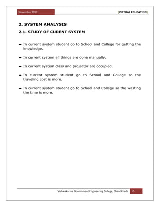 November 2013 [VIRTUAL EDUCATION]
Vishwakarma Government Engineering College, Chandkheda 15
2. SYSTEM ANALYSIS
2.1. STUDY OF CURENT SYSTEM
In current system student go to School and College for getting the
knowledge.
In current system all things are done manually.
In current system class and projector are occupied.
In current system student go to School and College so the
traveling cost is more.
In current system student go to School and College so the wasting
the time is more.
 