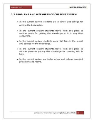 November 2013 [VIRTUAL EDUCATION]
Vishwakarma Government Engineering College, Chandkheda 16
2.2 PROBLEMS AND WEEKNESS OF CURRENT SYSTEM
In the current system students go to school and college for
getting the knowledge.
In the current system students travel from one place to
another place for getting the knowledge so it is very time
consuming.
In the current system students pays high fees in the school
and college for the knowledge.
In the current system students travel from one place to
another place for getting the knowledge so travelling cost is
high.
In the current system particular school and college occupied
projectors and rooms.
 
