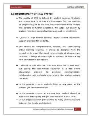 November 2013 [VIRTUAL EDUCATION]
Vishwakarma Government Engineering College, Chandkheda 17
2.3 REQUIREMENT OF NEW SYSTEM
The quality of VES is defined by student success. Students
are coming back to us time and time again. Success needs to
be judged not just at the time, but as students move forward
into careers or further education. We judge our quality by
student retention, completion/passage, and re-enrollment.
“Quality is high quality courses, highly trained instructors,
support provided for students.
VES should be comprehensive, reliable, and user-friendly
online learning systems. It should be designed from the
ground up to meet the exact requirements of students and
faculties. It brings students right to connect 24 hours a day
from any Internet connection.
It should be cost effective. User can learn the courses with-
out paying the fees.Virtual Education is a free online
educational program to promote communication,
collaboration and understanding among the student around
the world.
In the propose system students learn at any place so the
student get free environment.
In the propose system at learning time student should be
able to ask their query and get their solution at that time.
In our propose system provide One to Many Communications
between the faculty and student.
 
