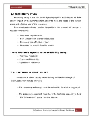 November 2013 [VIRTUAL EDUCATION]
Vishwakarma Government Engineering College, Chandkheda 18
2.4 FEASIBILITY STUDY
Feasibility Study is the test of the system proposal according to its work
ability, impact on the current system, ability to meet the needs of the current
users and effective use of the resources.
Its main objective is not to solve the problem, but to acquire its scope. It
focuses on following:
Meet user requirements
Best utilization of available resources
Develop a cost effective system
Develop a technically feasible system
There are three aspects in the feasibility study:
Technical Feasibility
Economical Feasibility
Operational Feasibility
2.4.1 TECHNICAL FEASIBILITY
The technical issues usually raised during the feasibility stage of
the investigation include following:
The necessary technology must be existed to do what is suggested.
The proposed equipment must have the technical capacity to hold
the data required to use the new system.
 