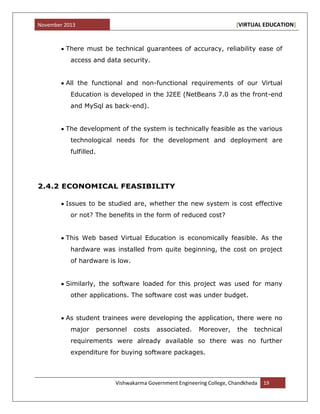 November 2013 [VIRTUAL EDUCATION]
Vishwakarma Government Engineering College, Chandkheda 19
There must be technical guarantees of accuracy, reliability ease of
access and data security.
All the functional and non-functional requirements of our Virtual
Education is developed in the J2EE (NetBeans 7.0 as the front-end
and MySql as back-end).
The development of the system is technically feasible as the various
technological needs for the development and deployment are
fulfilled.
2.4.2 ECONOMICAL FEASIBILITY
Issues to be studied are, whether the new system is cost effective
or not? The benefits in the form of reduced cost?
This Web based Virtual Education is economically feasible. As the
hardware was installed from quite beginning, the cost on project
of hardware is low.
Similarly, the software loaded for this project was used for many
other applications. The software cost was under budget.
As student trainees were developing the application, there were no
major personnel costs associated. Moreover, the technical
requirements were already available so there was no further
expenditure for buying software packages.
 