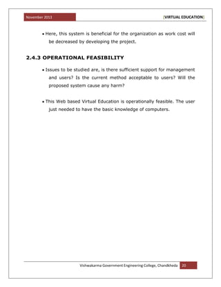 November 2013 [VIRTUAL EDUCATION]
Vishwakarma Government Engineering College, Chandkheda 20
Here, this system is beneficial for the organization as work cost will
be decreased by developing the project.
2.4.3 OPERATIONAL FEASIBILITY
Issues to be studied are, is there sufficient support for management
and users? Is the current method acceptable to users? Will the
proposed system cause any harm?
This Web based Virtual Education is operationally feasible. The user
just needed to have the basic knowledge of computers.
 