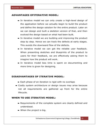 November 2013 [VIRTUAL EDUCATION]
Vishwakarma Government Engineering College, Chandkheda 22
ADVANTAGES OFITERATIVE MODEL:
In iterative model we can only create a high-level design of
the application before we actually begin to build the product
and define the design solution for the entire product. Later on
we can design and built a skeleton version of that, and then
evolved the design based on what had been built.
In iterative model we are building and improving the product
step by step. Hence we can track the defects at early stages.
This avoids the downward flow of the defects.
In iterative model we can get the reliable user feedback.
When presenting sketches and blueprints of the product to
users for their feedback, we are effectively asking them to
imagine how the product will work.
In iterative model less time is spent on documenting and
more time is given for designing.
DISADVANTAGES OF ITERATIVE MODEL:
Each phase of an iteration is rigid with no overlaps
Costly system architecture or design issues may arise because
not all requirements are gathered up front for the entire
lifecycle.
WHEN TO USE ITERATIVE MODEL:
Requirements of the complete system are clearly defined and
understood.
When the project is big.
 