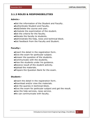 November 2013 [VIRTUAL EDUCATION]
Vishwakarma Government Engineering College, Chandkheda 24
3.1.3 ROLES & RESPONSIBILITIES
Admin:-
Get the information of the Student and Faculty.
Authenticate Student and Faculty.
Add/Delete the course and user.
Schedule the examination of the student.
Set the criteria for the faculty.
Allocate the faculty to students.
Administrate the help, news and technical block.
Get feedback from the Faculty and Student.
Faculty:-
Insert the detail in the registration form.
Give the exam for particular subject.
Answer the question of the students.
Communicate with the students.
View the students under his guidance.
Receive result of the student activity.
Upload the materials.
Prepare the Question Bank for the exam.
Student:-
Insert the detail in the registration form.
Download and/or view the materials.
Ask the queries in technical block.
Give the exam for particular subject and get the result.
Use the help services, news service.
He can communicate with faculty.
 
