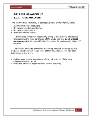 November 2013 [VIRTUAL EDUCATION]
Vishwakarma Government Engineering College, Chandkheda 25
3.2 RISK MANAGEMENT
3.2.1 RISK ANALYSIS
. The top five risks identified, in decreasing order of importance, were:
Insufficient human resources
Unrealistic schedule and budget
Unrealistic expectations
Incomplete requirements
Diminished window of opportunity owing to late delivery of software
Interestingly, the main conclusion of the study was that good project
management is the most effective „technique‟ for dealing with risks in IT
projects.
The sources of risk to distributed e-learning projects identified by this
study are listed below in rough order of their importance. This has been
determined in two ways:
Making a worst-case assessment of the risk in terms of the eight
categories defined above;
Using the particular experiences of current projects;
 