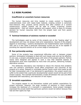 November 2013 [VIRTUAL EDUCATION]
Vishwakarma Government Engineering College, Chandkheda 26
3.2 RISK PLANING
Insufficient or uncertain human resources
The human resources and time needed to create content is frequently
underestimated. Even with ready-made material, creating content is extremely
time-intensive. Also, projects cannot assume that after creation of a content
infrastructure, subject experts will be able to create e-learning content
independently - they will require guidance and support, which is likely to increase
demand for human resources both from the project team and from parent
institutions.
1 Technical limitations of solutions reached or exceeded
The technologies used by some of the projects are at the “leading edge” of
development and may not always meet prior expectations. Several of the projects
depend on technology / systems development and implementation work funded by
JISC and in a few cases a particular technology turned out not to be capable of
providing the required solution at its current stage of development
2 Poor partnership working
Some of the projects have experienced difficulties with or between project
partners. Anticipatory strategies to deal with such issues exist and can be effective.
In one case, a project anticipated issues with some of the project partners. Partner
inputs were designed and agreed in such a way that essential aspects of
development work were duplicated by more than one partner, delivering multiple,
alternative versions.
This deliberate redundancy was intended to reduce the chances that problems
with one partner‟s contribution would affect progression and outcomes of the
projects as a whole. Delayed or incomplete partner inputs could more easily be left
for later incorporation and, if not delivered to specification, the project would only
suffer to the extent that a particular developmental variant would not be part of the
project outputs. This example demonstrates a trade-off between the cost and effort
associated with redundancy, and reduction of risk impact.
3 Unrealistic expectations
The projects appear to set themselves modest and realistic expectations for
project outcomes. However, the large numbers of partners in many projects
increases the likelihood of a mismatch in expectations. Some project managers
expressed the private belief that particular partners would not deliver because they
had set their sights too high
 