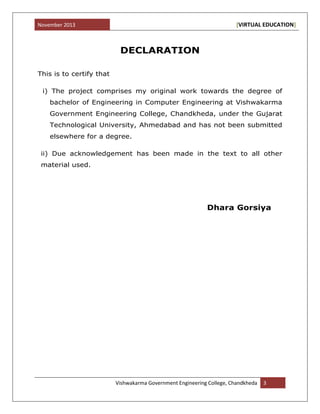 November 2013 [VIRTUAL EDUCATION]
Vishwakarma Government Engineering College, Chandkheda 3
DECLARATION
This is to certify that
i) The project comprises my original work towards the degree of
bachelor of Engineering in Computer Engineering at Vishwakarma
Government Engineering College, Chandkheda, under the Gujarat
Technological University, Ahmedabad and has not been submitted
elsewhere for a degree.
ii) Due acknowledgement has been made in the text to all other
material used.
Dhara Gorsiya
 
