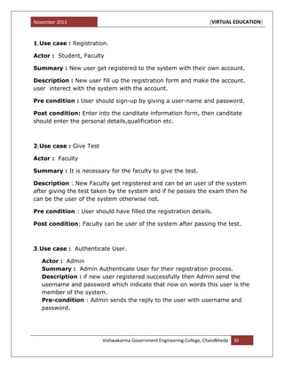 November 2013 [VIRTUAL EDUCATION]
Vishwakarma Government Engineering College, Chandkheda 35
1.Use case : Registration.
Actor : Student, Faculty
Summary : New user get registered to the system with their own account.
Description : New user fill up the registration form and make the account.
user interect with the system with the account.
Pre condition : User should sign-up by giving a user-name and password.
Post condition: Enter into the canditate information form, then canditate
should enter the personal details,qualification etc.
2.Use case : Give Test
Actor : Faculty
Summary : It is necessary for the faculty to give the test.
Description : New Faculty get registered and can be an user of the system
after giving the test taken by the system and if he passes the exam then he
can be the user of the system otherwise not.
Pre condition : User should have filled the registration details.
Post condition: Faculty can be user of the system after passing the test.
3.Use case : Authenticate User.
Actor : Admin
Summary : Admin Authenticate User for their registration process.
Description : if new user registered successfully then Admin send the
username and password which indicate that now on words this user is the
member of the system.
Pre-condition : Admin sends the reply to the user with username and
password.
 