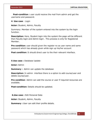 November 2013 [VIRTUAL EDUCATION]
Vishwakarma Government Engineering College, Chandkheda 36
Post-condition : user could receive the mail from admin and get the
username and password.
4. Use case : Login
Actor: Student, Admin, Faculty
Summary: Member of the system entered into the system by the login
function.
Description: Here, Student login into the system the page will be different
then Faculty login and Admin login . This process is only for Registered
Member.
Pre condition: user should given the register no as user name and same
password which has already given while sign up his/her account
Post condition: It should direct user to the their relevant interface.
5.Use case : Database Update
Actor: Admin
Summary : Admin can update the database
Description: In admin interface there is a option to add course/user and
delete course/user.
Pre condition: Admin can add the course or user if required recourses are
available.
Post-condition: Details should be updated.
6.Use case : Edit Personal Data
Actor: Student, Admin, Faculty
Summary : User can edit their profile details.
 