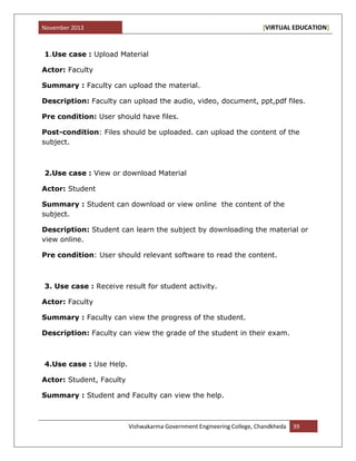 November 2013 [VIRTUAL EDUCATION]
Vishwakarma Government Engineering College, Chandkheda 39
1.Use case : Upload Material
Actor: Faculty
Summary : Faculty can upload the material.
Description: Faculty can upload the audio, video, document, ppt,pdf files.
Pre condition: User should have files.
Post-condition: Files should be uploaded. can upload the content of the
subject.
2.Use case : View or download Material
Actor: Student
Summary : Student can download or view online the content of the
subject.
Description: Student can learn the subject by downloading the material or
view online.
Pre condition: User should relevant software to read the content.
3. Use case : Receive result for student activity.
Actor: Faculty
Summary : Faculty can view the progress of the student.
Description: Faculty can view the grade of the student in their exam.
4.Use case : Use Help.
Actor: Student, Faculty
Summary : Student and Faculty can view the help.
 