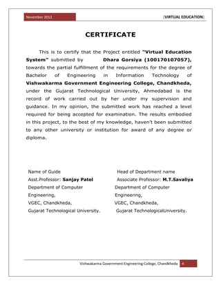 November 2013 [VIRTUAL EDUCATION]
Vishwakarma Government Engineering College, Chandkheda 4
CERTIFICATE
This is to certify that the Project entitled “Virtual Education
System” submitted by Dhara Gorsiya (100170107057),
towards the partial fulﬁllment of the requirements for the degree of
Bachelor of Engineering in Information Technology of
Vishwakarma Government Engineering College, Chandkheda,
under the Gujarat Technological University, Ahmedabad is the
record of work carried out by her under my supervision and
guidance. In my opinion, the submitted work has reached a level
required for being accepted for examination. The results embodied
in this project, to the best of my knowledge, haven‟t been submitted
to any other university or institution for award of any degree or
diploma.
Name of Guide Head of Department name
Asst.Professor: Sanjay Patel Associate Professor: M.T.Savaliya
Department of Computer Department of Computer
Engineering, Engineering,
VGEC, Chandkheda, VGEC, Chandkheda,
Gujarat Technological University. Gujarat TechnologicalUniversity.
 