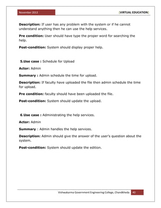 November 2013 [VIRTUAL EDUCATION]
Vishwakarma Government Engineering College, Chandkheda 40
Description: If user has any problem with the system or if he cannot
understand anything then he can use the help services.
Pre condition: User should have type the proper word for searching the
help.
Post-condition: System should display proper help.
5.Use case : Schedule for Upload
Actor: Admin
Summary : Admin schedule the time for upload.
Description: If faculty have uploaded the file then admin schedule the time
for upload.
Pre condition: faculty should have been uploaded the file.
Post-condition: System should update the upload.
6.Use case : Administrating the help services.
Actor: Admin
Summary : Admin handles the help services.
Description: Admin should give the answer of the user‟s question about the
system.
Post-condition: System should update the edition.
 