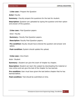 November 2013 [VIRTUAL EDUCATION]
Vishwakarma Government Engineering College, Chandkheda 42
1.Use case : Prepare the Question
Actor: Faculty
Summary : Faculty prepare the questions for the test for student.
Description: Question are uploaded by typing the question and their option
and answer of the question.
2.Use case : Post Question papers
Actor: Faculty
Summary : Faculty Post Question papers.
Description: Faculty Post Question papers.
Pre condition: faculty should have entered the question and answer and
option.
Post-condition: System should update the upload.
3.Use case : Give Exam
Actor: Student
Summary : Student can give the exam of chapter by chapter.
Description: Student can learn the subject by downloading the material or
view online and can give the test of the chapter he has learned.
Pre condition: User must have given the test before chapter that he has
learned before.
Post-condition: Test should be submitted on time.
 