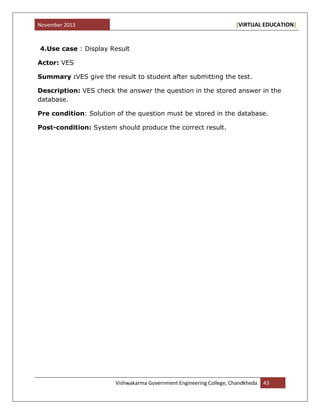 November 2013 [VIRTUAL EDUCATION]
Vishwakarma Government Engineering College, Chandkheda 43
4.Use case : Display Result
Actor: VES
Summary :VES give the result to student after submitting the test.
Description: VES check the answer the question in the stored answer in the
database.
Pre condition: Solution of the question must be stored in the database.
Post-condition: System should produce the correct result.
 