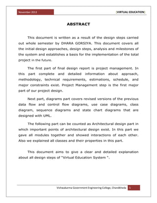 November 2013 [VIRTUAL EDUCATION]
Vishwakarma Government Engineering College, Chandkheda 5
ABSTRACT
This document is written as a result of the design steps carried
out whole semester by DHARA GORSIYA. This document covers all
the initial design approaches, design steps, analysis and milestones of
the system and establishes a basis for the implementation of the total
project in the future.
The first part of final design report is project management. In
this part complete and detailed information about approach,
methodology, technical requirements, estimations, schedule, and
major constraints exist. Project Management step is the first major
part of our project design.
Next part, diagrams part covers revised versions of the previous
data flow and control flow diagrams, use case diagrams, class
diagram, sequence diagrams and state chart diagrams that are
designed with UML.
The following part can be counted as Architectural design part in
which important points of architectural design exist. In this part we
gave all modules together and showed interactions of each other.
Also we explained all classes and their properties in this part.
This document aims to give a clear and detailed explanation
about all design steps of “Virtual Education System “.
 