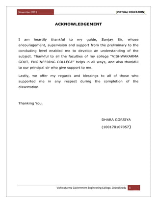 November 2013 [VIRTUAL EDUCATION]
Vishwakarma Government Engineering College, Chandkheda 6
ACKNOWLEDGEMENT
I am heartily thankful to my guide, Sanjay Sir, whose
encouragement, supervision and support from the preliminary to the
concluding level enabled me to develop an understanding of the
subject. Thankful to all the faculties of my college “VISHWAKARMA
GOVT. ENGINEERING COLLEGE” helps in all ways, and also thankful
to our principal sir who give support to me.
Lastly, we offer my regards and blessings to all of those who
supported me in any respect during the completion of the
dissertation.
Thanking You.
DHARA GORSIYA
(100170107057)
 