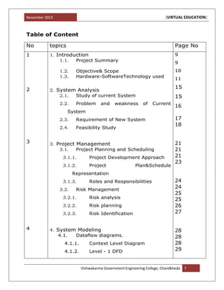 November 2013 [VIRTUAL EDUCATION]
Vishwakarma Government Engineering College, Chandkheda 7
Table of Content
No topics Page No
1
2
3
4
1. Introduction
1.1. Project Summary
1.2. Objective& Scope
1.3. Hardware-SoftwareTechnology used
2. System Analysis
2.1. Study of current System
2.2. Problem and weakness of Current
System
2.3. Requirement of New System
2.4. Feasibility Study
3. Project Management
3.1. Project Planning and Scheduling
3.1.1. Project Development Approach
3.1.2. Project Plan&Schedule
Representation
3.1.3. Roles and Responsibilities
3.2. Risk Management
3.2.1. Risk analysis
3.2.2. Risk planning
3.2.3. Risk Identification
4. System Modeling
4.1. Dataflow diagrams.
4.1.1. Context Level Diagram
4.1.2. Level - 1 DFD
9
9
10
11
15
15
16
17
18
21
21
21
23
24
24
25
25
26
27
28
28
28
29
 